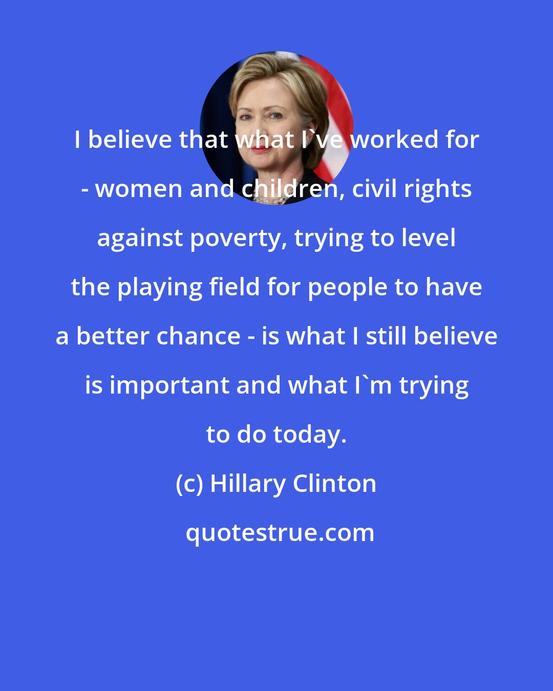 Hillary Clinton: I believe that what I've worked for - women and children, civil rights against poverty, trying to level the playing field for people to have a better chance - is what I still believe is important and what I'm trying to do today.