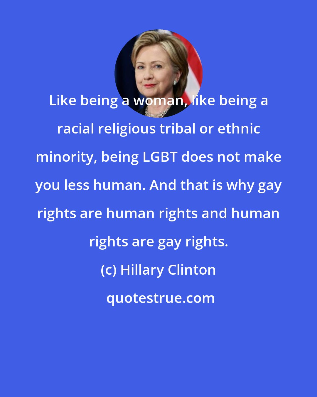 Hillary Clinton: Like being a woman, like being a racial religious tribal or ethnic minority, being LGBT does not make you less human. And that is why gay rights are human rights and human rights are gay rights.