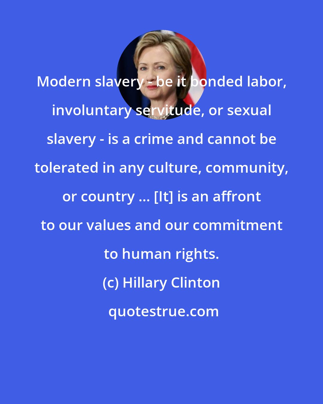 Hillary Clinton: Modern slavery - be it bonded labor, involuntary servitude, or sexual slavery - is a crime and cannot be tolerated in any culture, community, or country ... [It] is an affront to our values and our commitment to human rights.