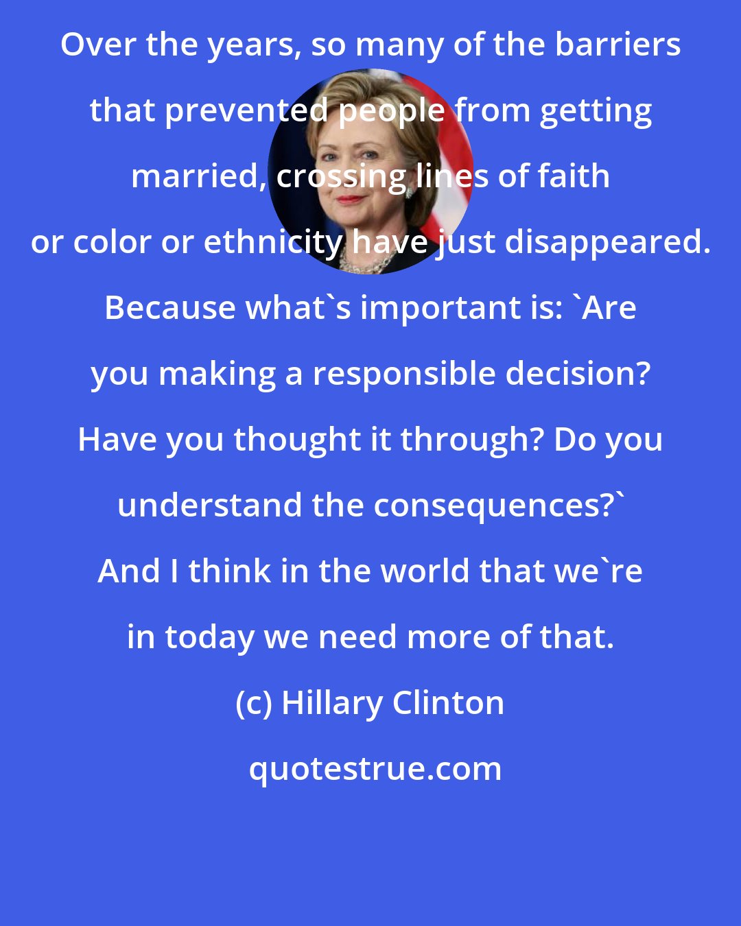 Hillary Clinton: Over the years, so many of the barriers that prevented people from getting married, crossing lines of faith or color or ethnicity have just disappeared. Because what's important is: 'Are you making a responsible decision? Have you thought it through? Do you understand the consequences?' And I think in the world that we're in today we need more of that.