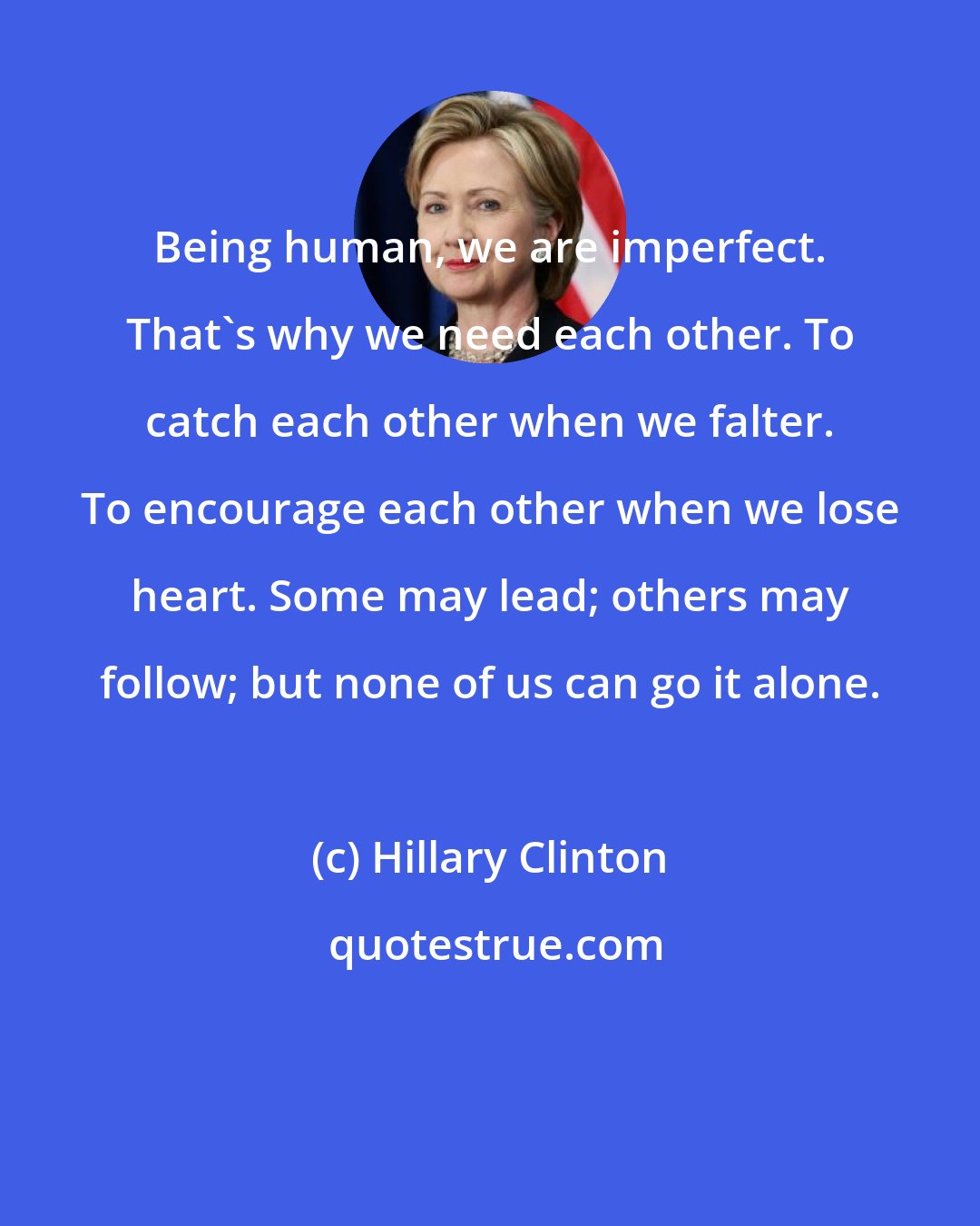 Hillary Clinton: Being human, we are imperfect. That's why we need each other. To catch each other when we falter. To encourage each other when we lose heart. Some may lead; others may follow; but none of us can go it alone.