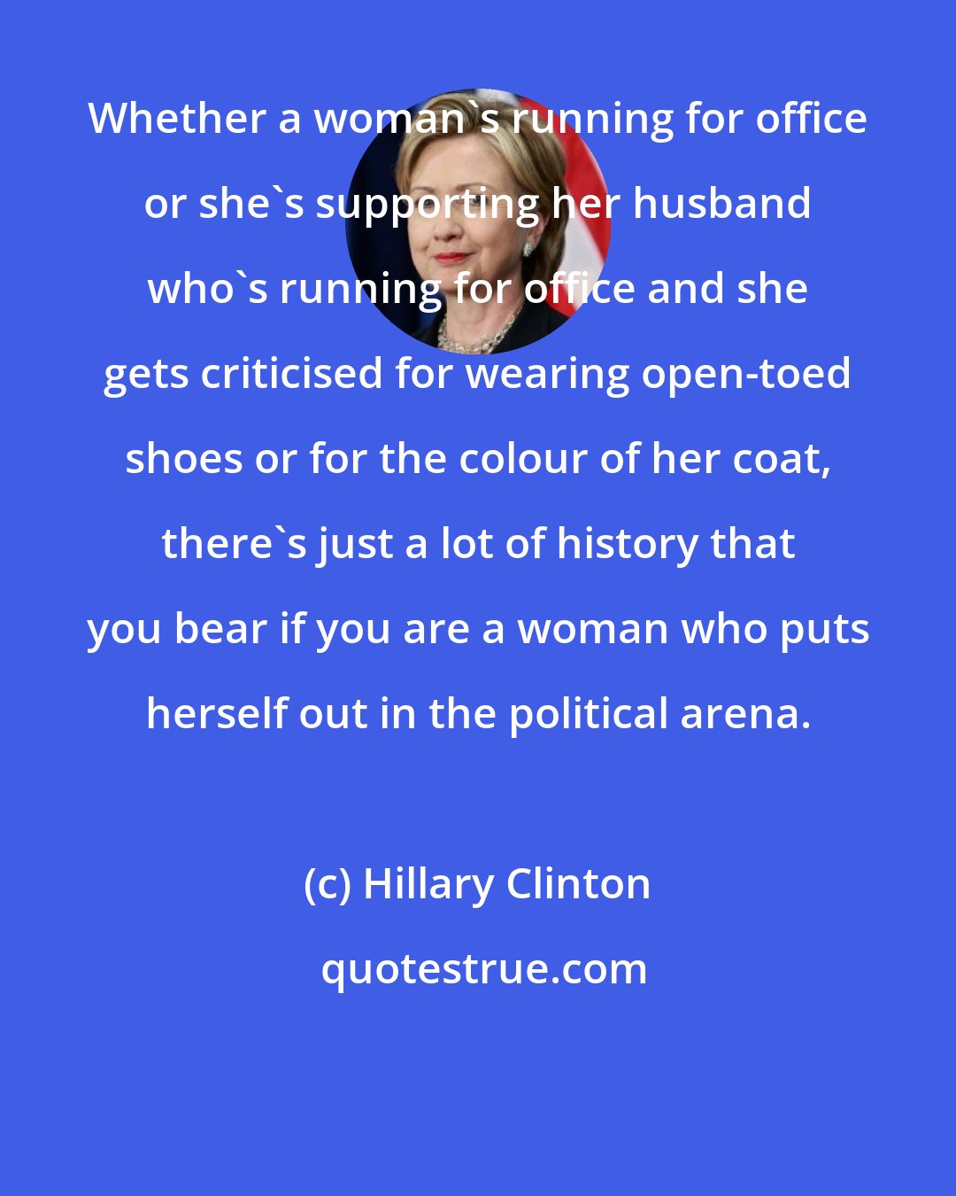 Hillary Clinton: Whether a woman's running for office or she's supporting her husband who's running for office and she gets criticised for wearing open-toed shoes or for the colour of her coat, there's just a lot of history that you bear if you are a woman who puts herself out in the political arena.