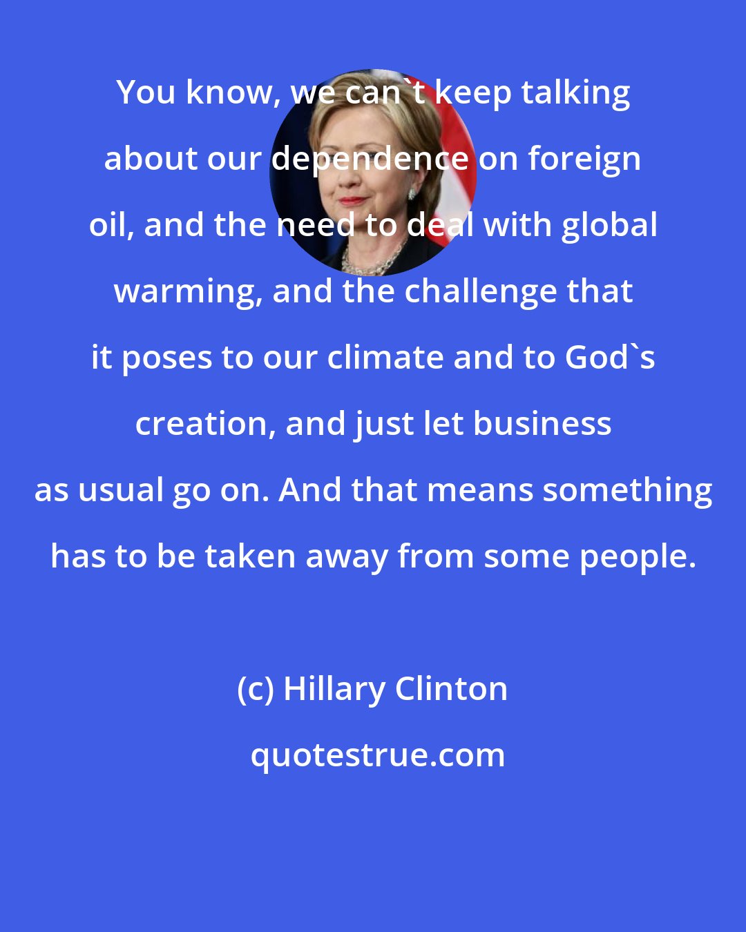 Hillary Clinton: You know, we can't keep talking about our dependence on foreign oil, and the need to deal with global warming, and the challenge that it poses to our climate and to God's creation, and just let business as usual go on. And that means something has to be taken away from some people.