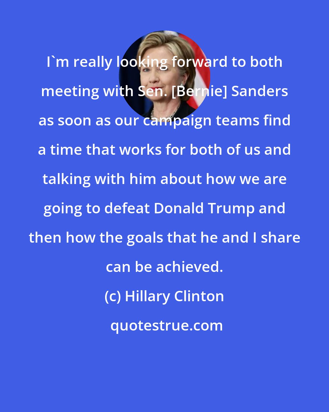 Hillary Clinton: I'm really looking forward to both meeting with Sen. [Bernie] Sanders as soon as our campaign teams find a time that works for both of us and talking with him about how we are going to defeat Donald Trump and then how the goals that he and I share can be achieved.