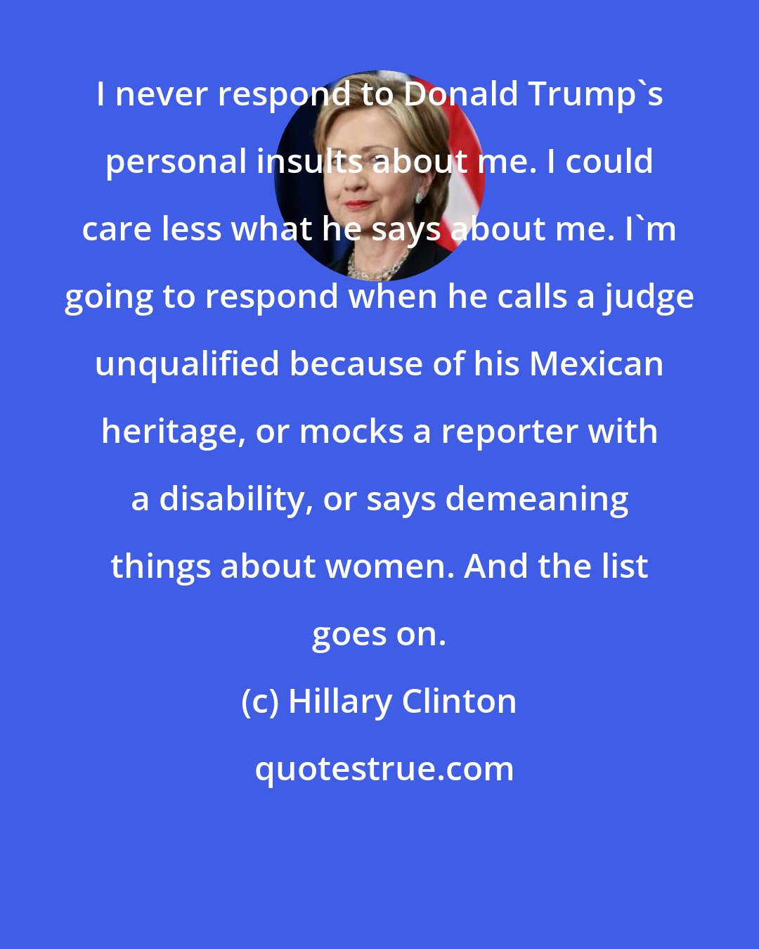 Hillary Clinton: I never respond to Donald Trump's personal insults about me. I could care less what he says about me. I'm going to respond when he calls a judge unqualified because of his Mexican heritage, or mocks a reporter with a disability, or says demeaning things about women. And the list goes on.