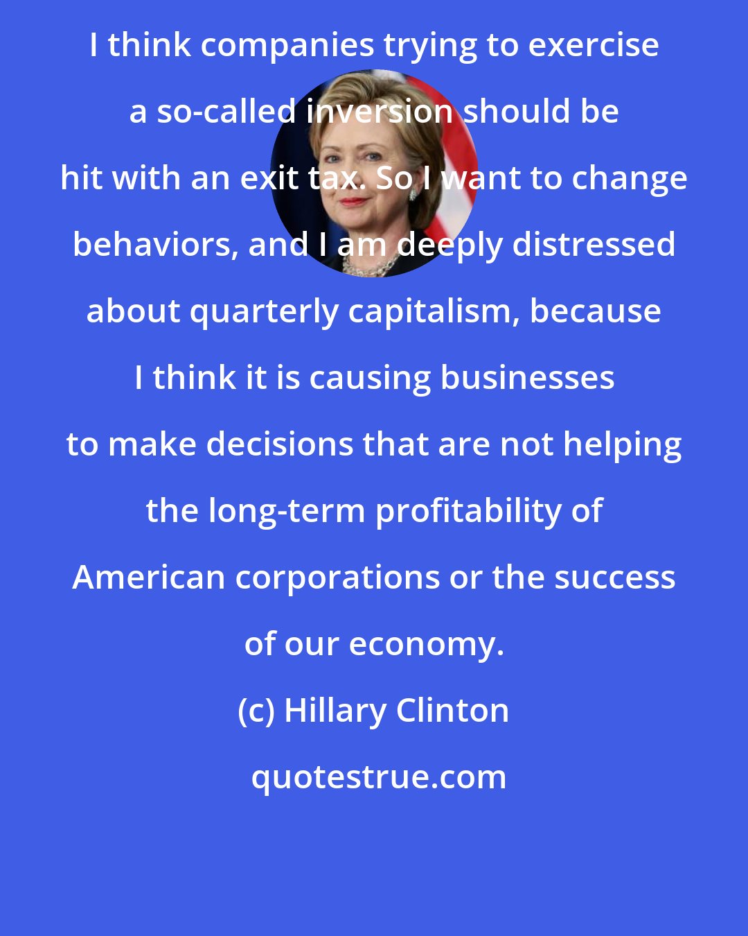 Hillary Clinton: I think companies trying to exercise a so-called inversion should be hit with an exit tax. So I want to change behaviors, and I am deeply distressed about quarterly capitalism, because I think it is causing businesses to make decisions that are not helping the long-term profitability of American corporations or the success of our economy.