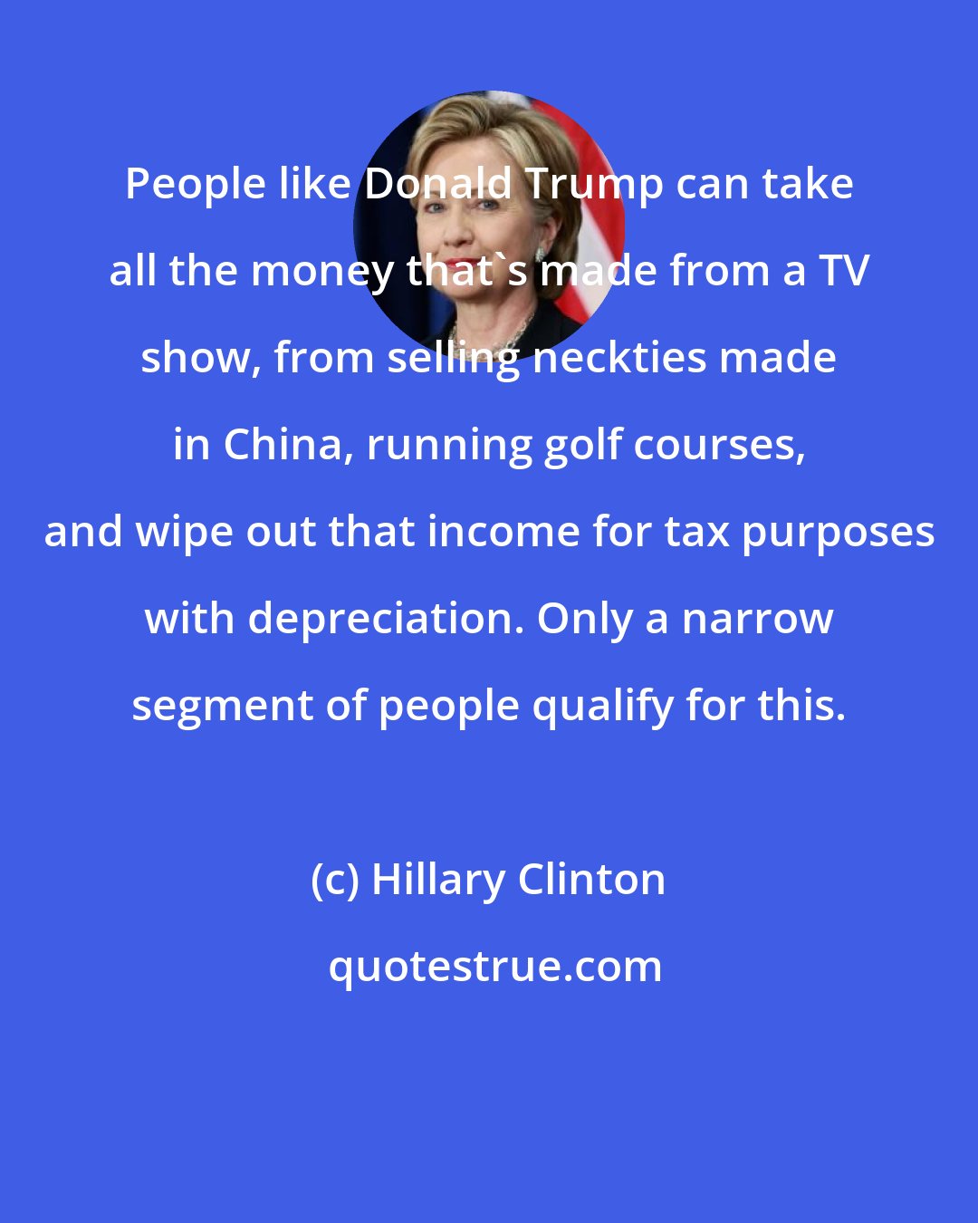 Hillary Clinton: People like Donald Trump can take all the money that's made from a TV show, from selling neckties made in China, running golf courses, and wipe out that income for tax purposes with depreciation. Only a narrow segment of people qualify for this.