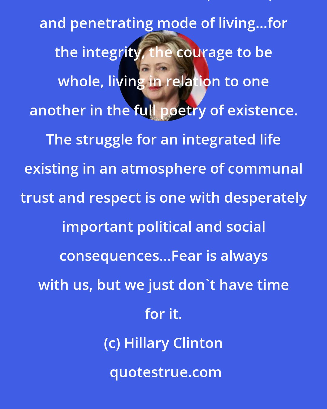 Hillary Clinton: We are, all of us, exploring a world none of us understands...searching for a more immediate, ecstatic, and penetrating mode of living...for the integrity, the courage to be whole, living in relation to one another in the full poetry of existence. The struggle for an integrated life existing in an atmosphere of communal trust and respect is one with desperately important political and social consequences...Fear is always with us, but we just don't have time for it.