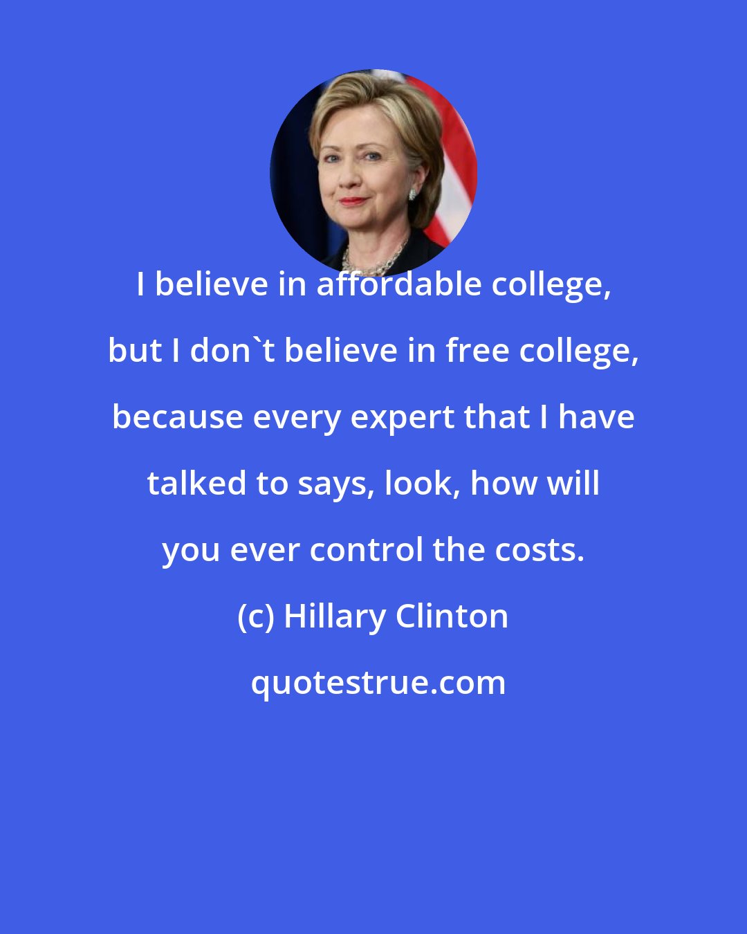 Hillary Clinton: I believe in affordable college, but I don't believe in free college, because every expert that I have talked to says, look, how will you ever control the costs.