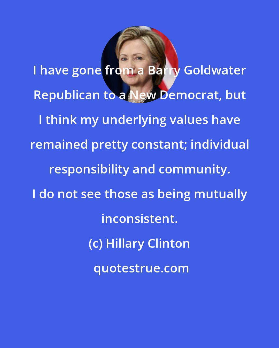 Hillary Clinton: I have gone from a Barry Goldwater Republican to a New Democrat, but I think my underlying values have remained pretty constant; individual responsibility and community. I do not see those as being mutually inconsistent.