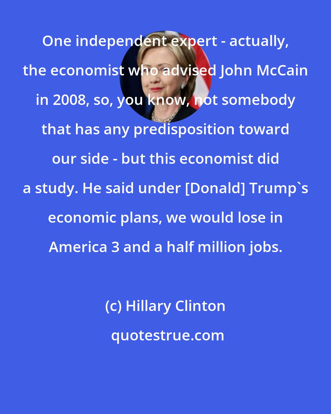 Hillary Clinton: One independent expert - actually, the economist who advised John McCain in 2008, so, you know, not somebody that has any predisposition toward our side - but this economist did a study. He said under [Donald] Trump's economic plans, we would lose in America 3 and a half million jobs.