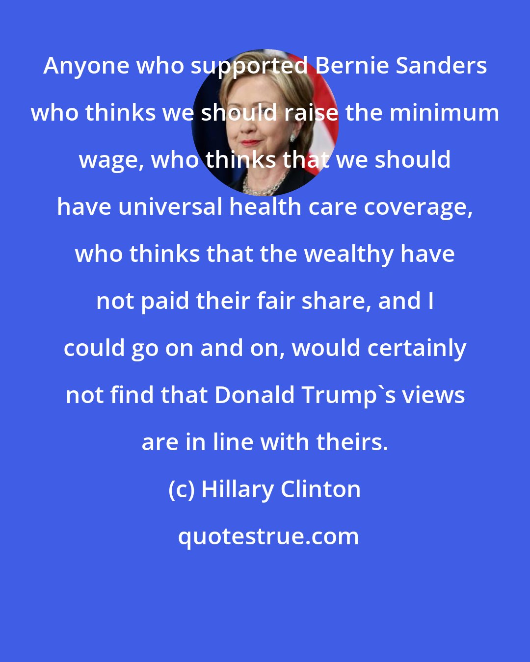 Hillary Clinton: Anyone who supported Bernie Sanders who thinks we should raise the minimum wage, who thinks that we should have universal health care coverage, who thinks that the wealthy have not paid their fair share, and I could go on and on, would certainly not find that Donald Trump's views are in line with theirs.