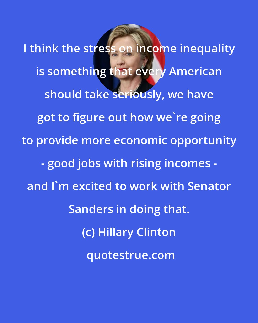 Hillary Clinton: I think the stress on income inequality is something that every American should take seriously, we have got to figure out how we're going to provide more economic opportunity - good jobs with rising incomes - and I'm excited to work with Senator Sanders in doing that.