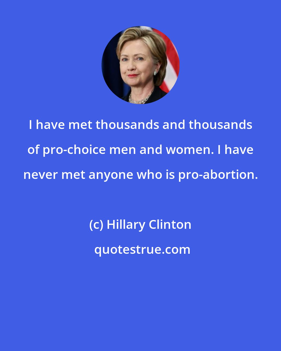 Hillary Clinton: I have met thousands and thousands of pro-choice men and women. I have never met anyone who is pro-abortion.