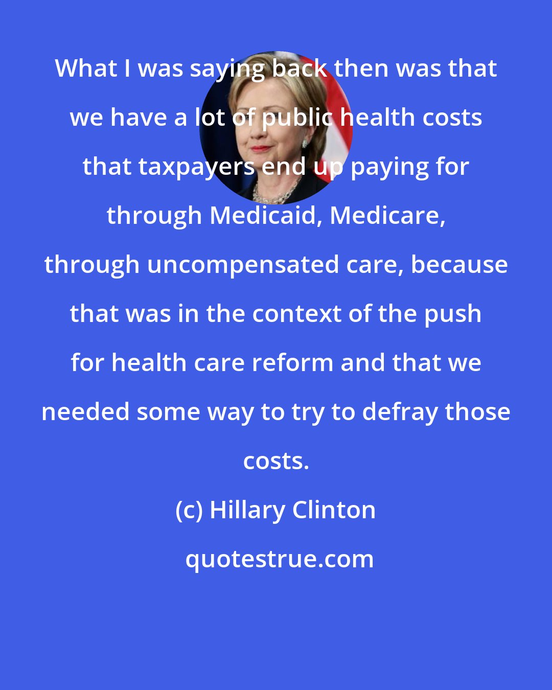 Hillary Clinton: What I was saying back then was that we have a lot of public health costs that taxpayers end up paying for through Medicaid, Medicare, through uncompensated care, because that was in the context of the push for health care reform and that we needed some way to try to defray those costs.