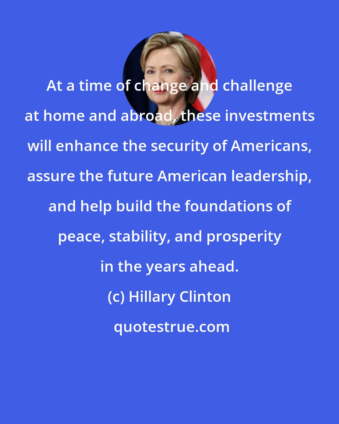 Hillary Clinton: At a time of change and challenge at home and abroad, these investments will enhance the security of Americans, assure the future American leadership, and help build the foundations of peace, stability, and prosperity in the years ahead.