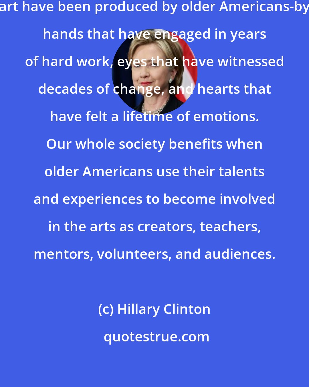 Hillary Clinton: Some of our most powerful works of art have been produced by older Americans-by hands that have engaged in years of hard work, eyes that have witnessed decades of change, and hearts that have felt a lifetime of emotions. Our whole society benefits when older Americans use their talents and experiences to become involved in the arts as creators, teachers, mentors, volunteers, and audiences.