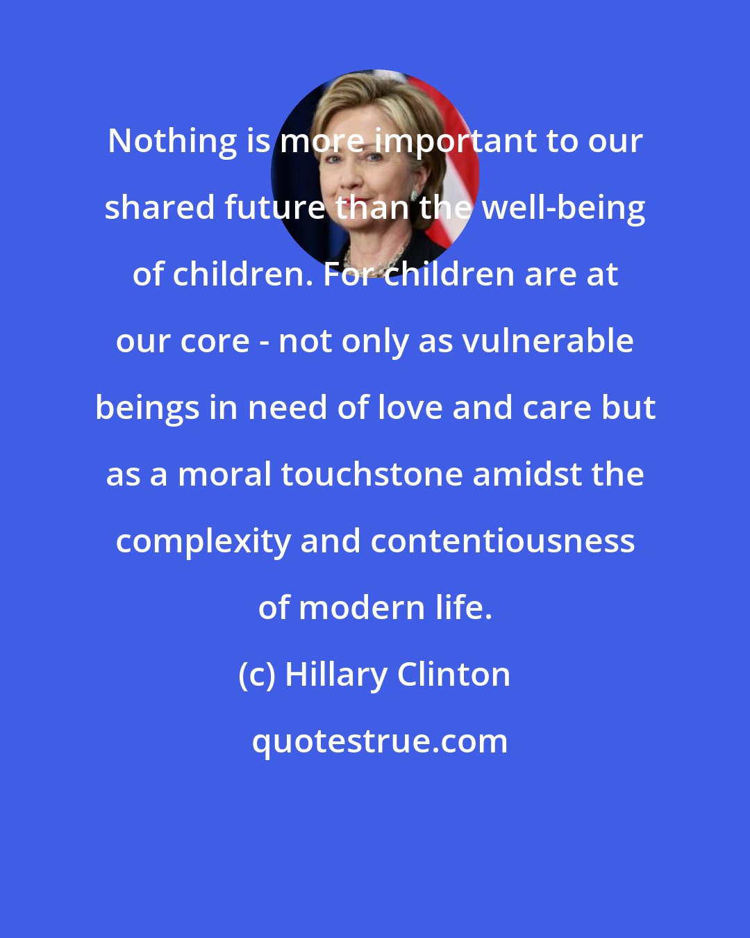 Hillary Clinton: Nothing is more important to our shared future than the well-being of children. For children are at our core - not only as vulnerable beings in need of love and care but as a moral touchstone amidst the complexity and contentiousness of modern life.