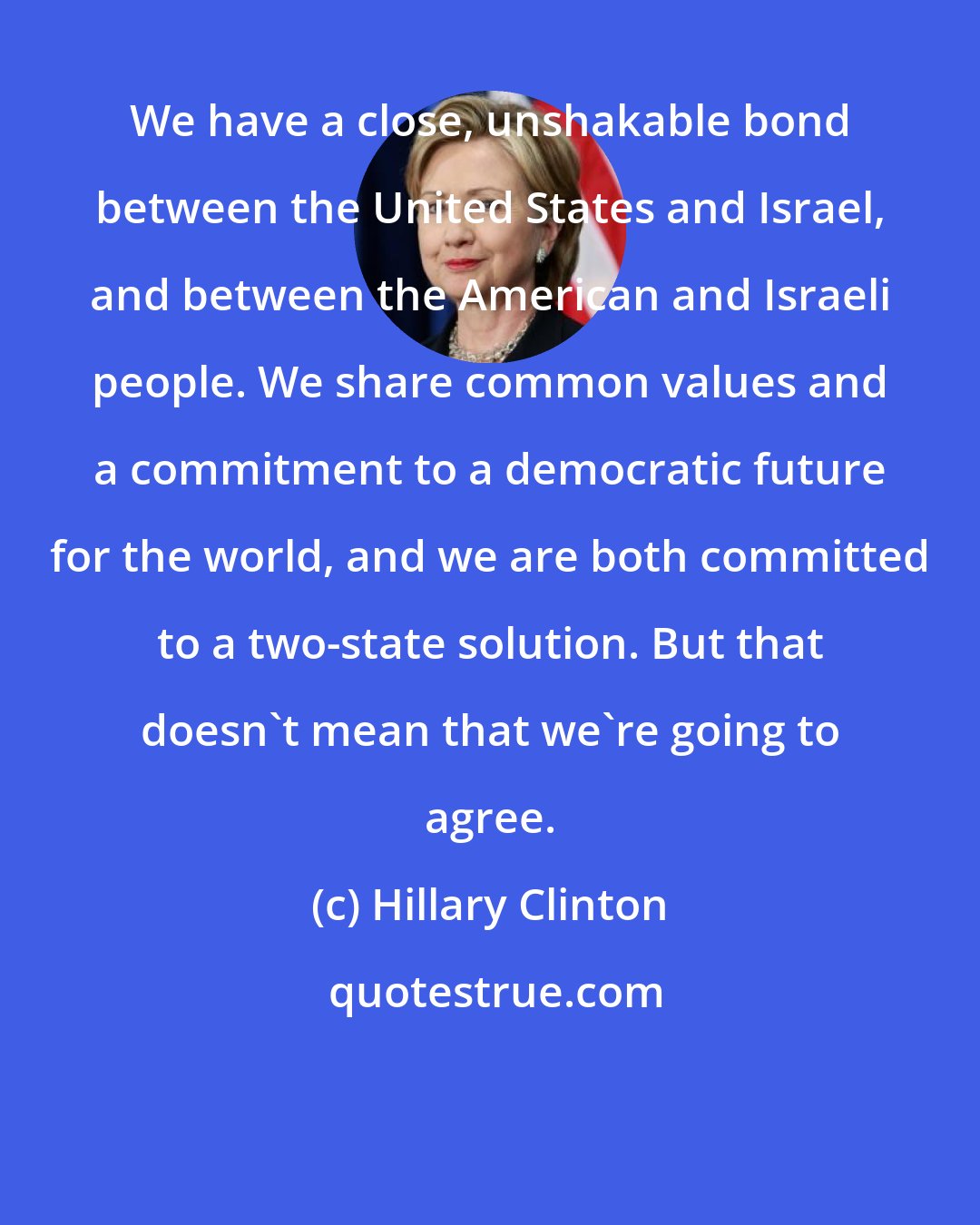 Hillary Clinton: We have a close, unshakable bond between the United States and Israel, and between the American and Israeli people. We share common values and a commitment to a democratic future for the world, and we are both committed to a two-state solution. But that doesn't mean that we're going to agree.