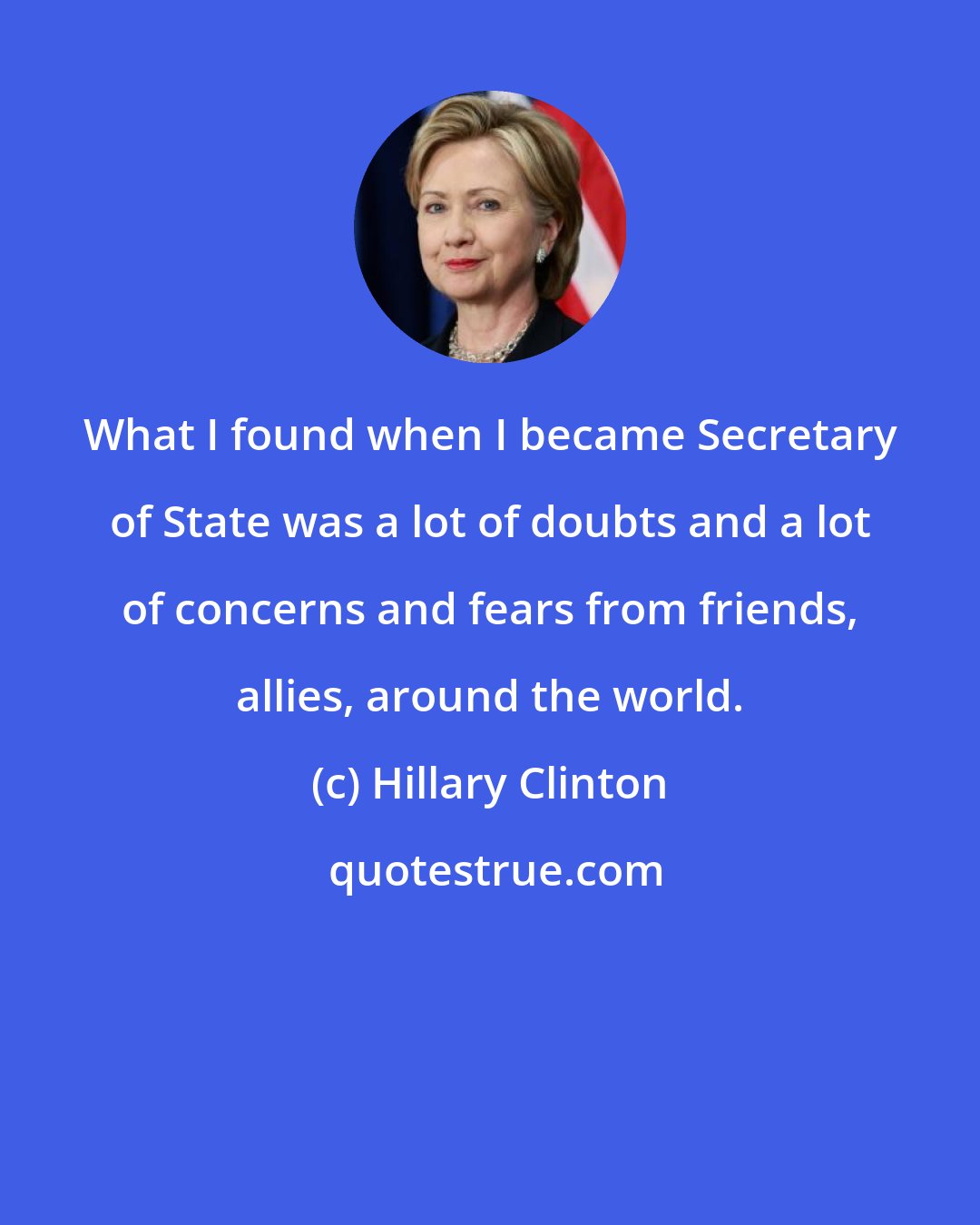 Hillary Clinton: What I found when I became Secretary of State was a lot of doubts and a lot of concerns and fears from friends, allies, around the world.