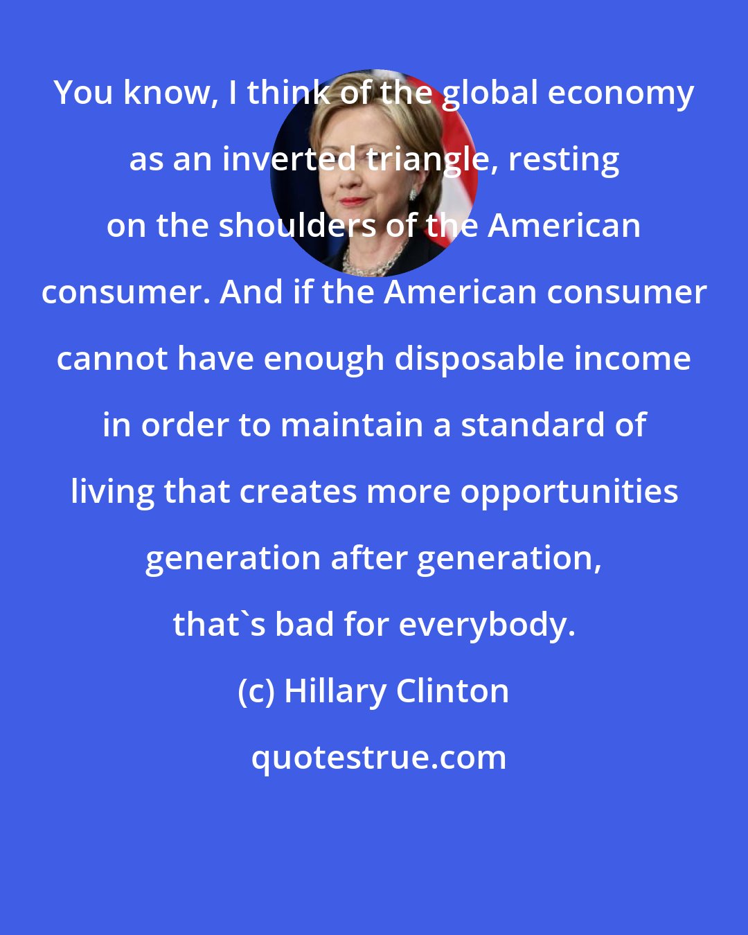 Hillary Clinton: You know, I think of the global economy as an inverted triangle, resting on the shoulders of the American consumer. And if the American consumer cannot have enough disposable income in order to maintain a standard of living that creates more opportunities generation after generation, that's bad for everybody.