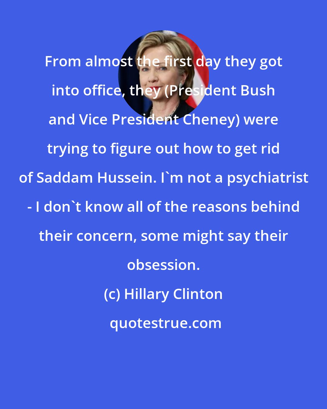 Hillary Clinton: From almost the first day they got into office, they (President Bush and Vice President Cheney) were trying to figure out how to get rid of Saddam Hussein. I'm not a psychiatrist - I don't know all of the reasons behind their concern, some might say their obsession.