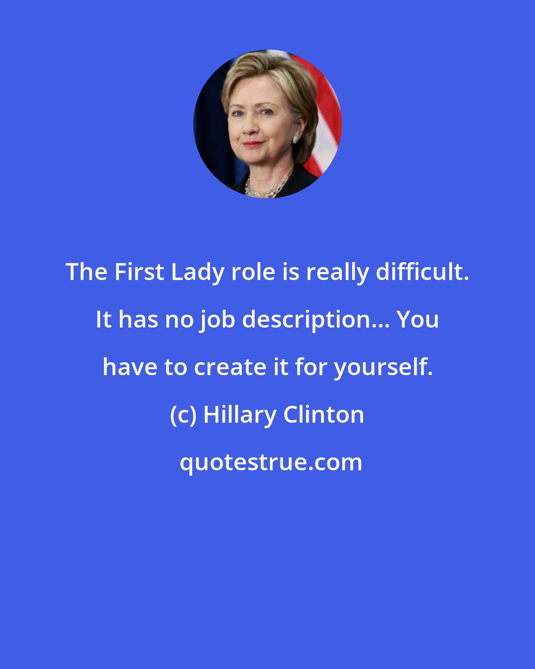 Hillary Clinton: The First Lady role is really difficult. It has no job description... You have to create it for yourself.