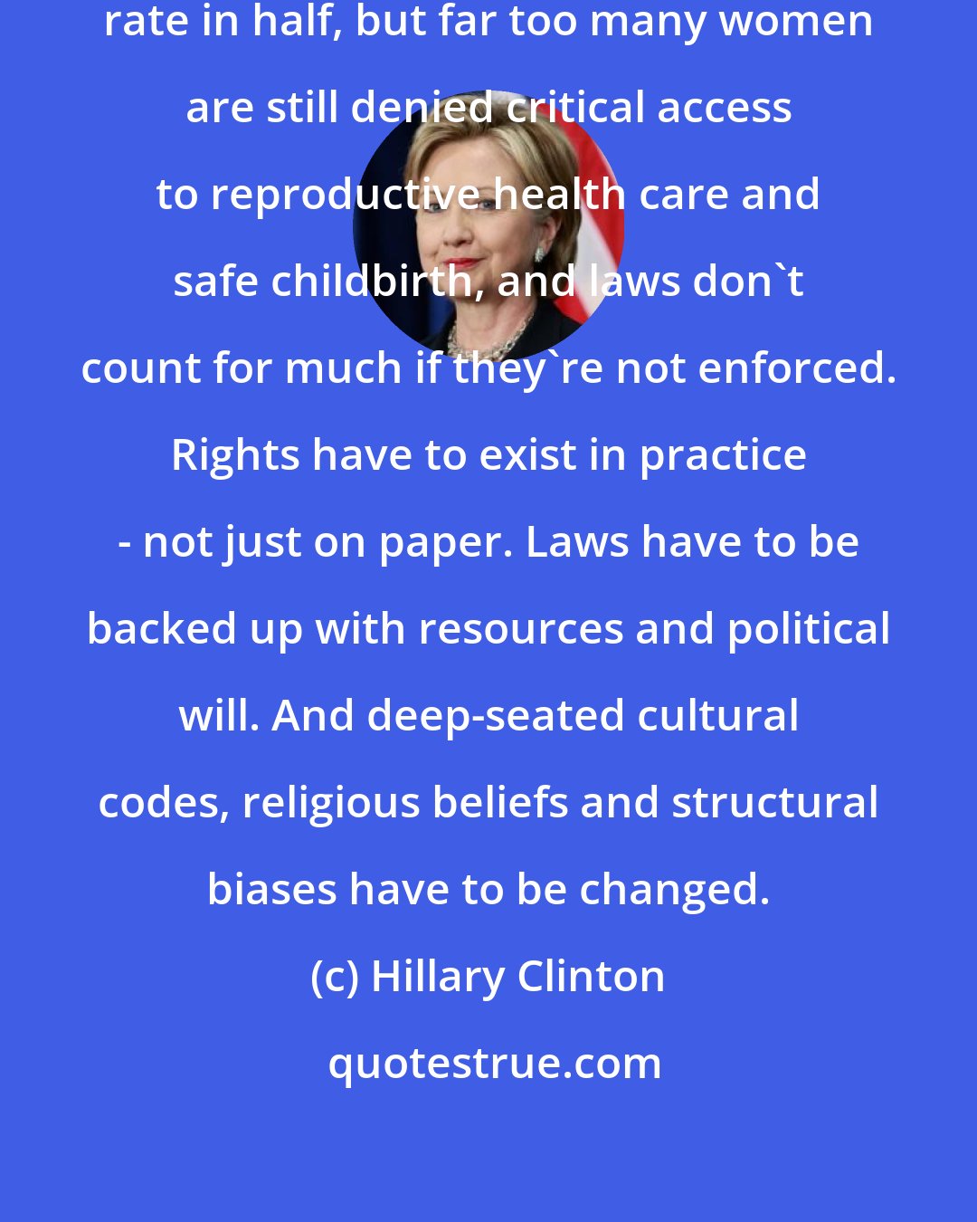 Hillary Clinton: Yes, we've cut the maternal mortality rate in half, but far too many women are still denied critical access to reproductive health care and safe childbirth, and laws don't count for much if they're not enforced. Rights have to exist in practice - not just on paper. Laws have to be backed up with resources and political will. And deep-seated cultural codes, religious beliefs and structural biases have to be changed.