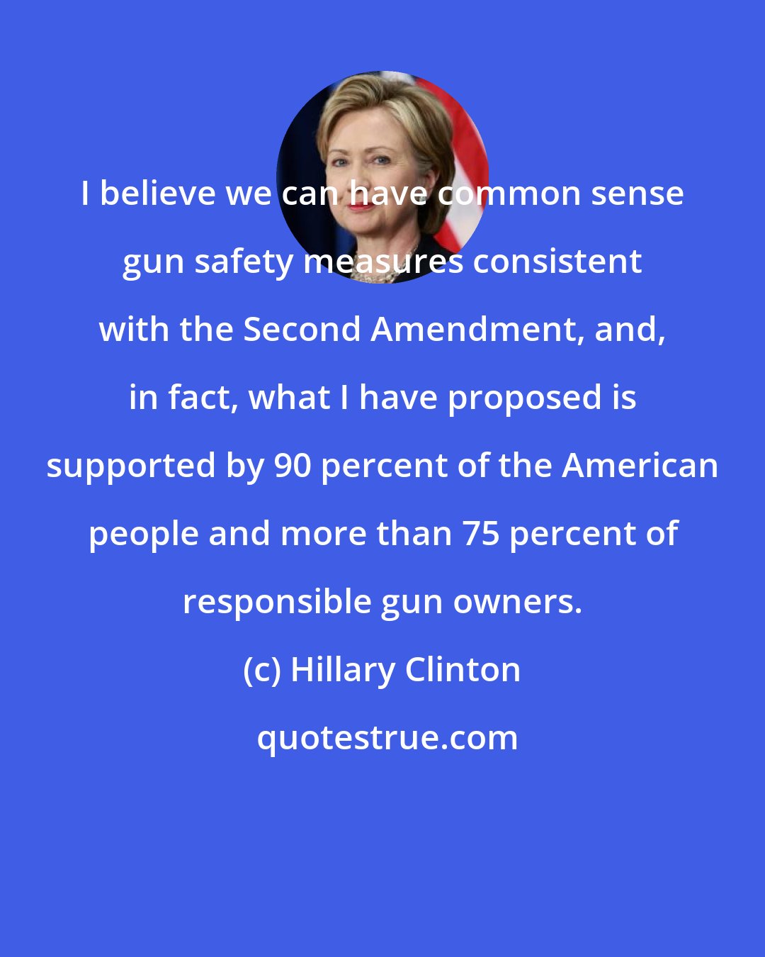Hillary Clinton: I believe we can have common sense gun safety measures consistent with the Second Amendment, and, in fact, what I have proposed is supported by 90 percent of the American people and more than 75 percent of responsible gun owners.