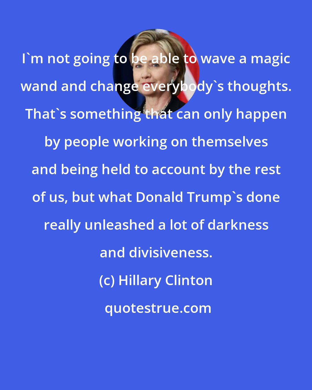 Hillary Clinton: I'm not going to be able to wave a magic wand and change everybody's thoughts. That's something that can only happen by people working on themselves and being held to account by the rest of us, but what Donald Trump's done really unleashed a lot of darkness and divisiveness.