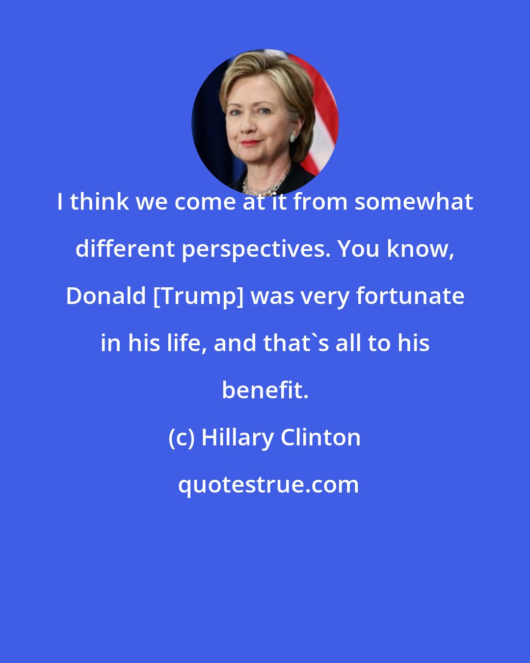Hillary Clinton: I think we come at it from somewhat different perspectives. You know, Donald [Trump] was very fortunate in his life, and that's all to his benefit.