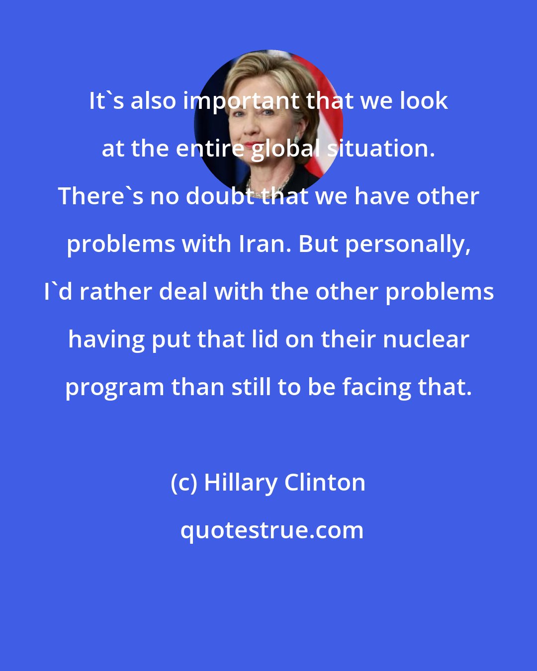 Hillary Clinton: It's also important that we look at the entire global situation. There's no doubt that we have other problems with Iran. But personally, I'd rather deal with the other problems having put that lid on their nuclear program than still to be facing that.
