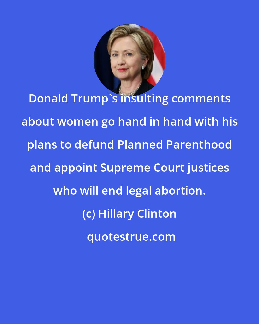 Hillary Clinton: Donald Trump's insulting comments about women go hand in hand with his plans to defund Planned Parenthood and appoint Supreme Court justices who will end legal abortion.