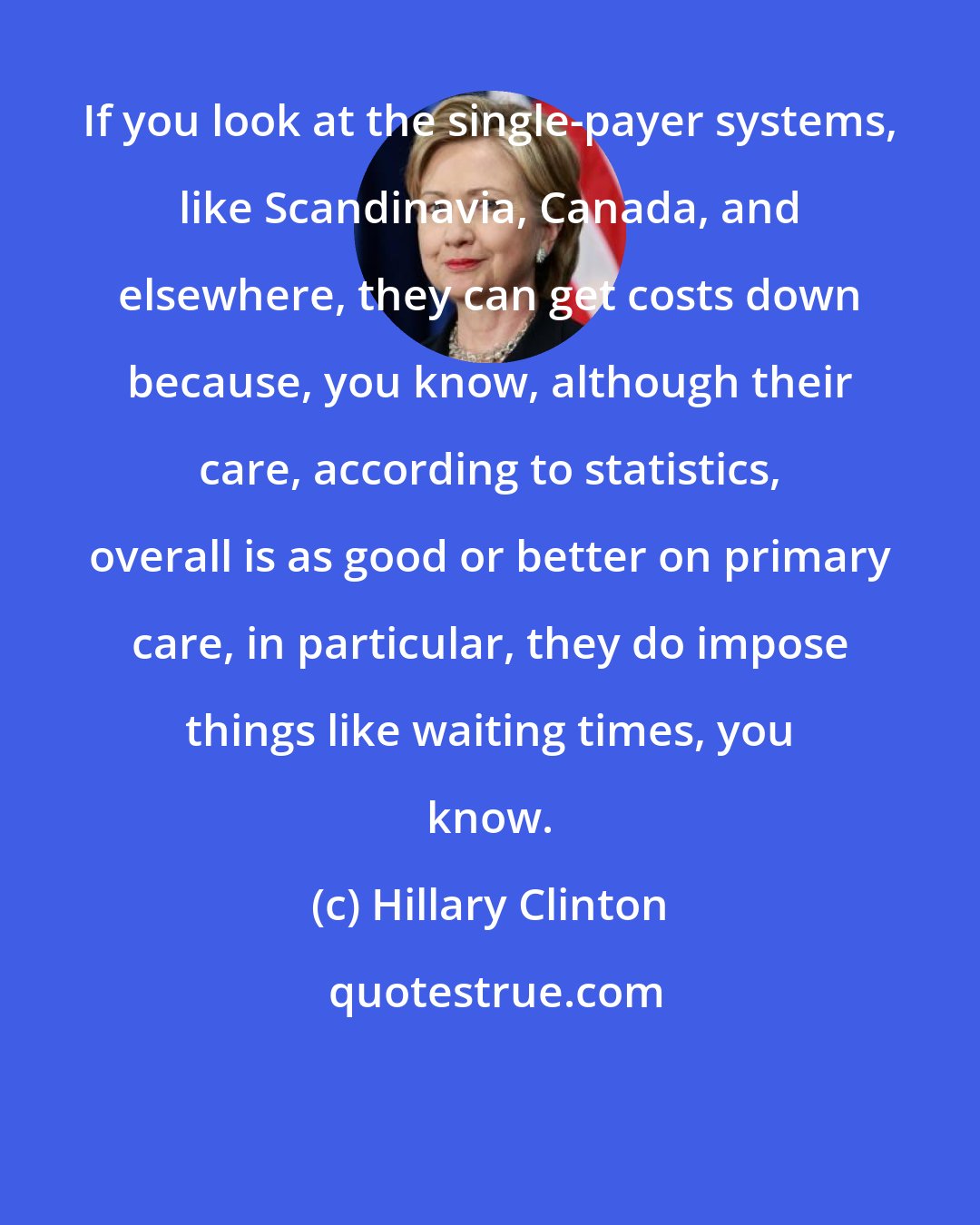 Hillary Clinton: If you look at the single-payer systems, like Scandinavia, Canada, and elsewhere, they can get costs down because, you know, although their care, according to statistics, overall is as good or better on primary care, in particular, they do impose things like waiting times, you know.
