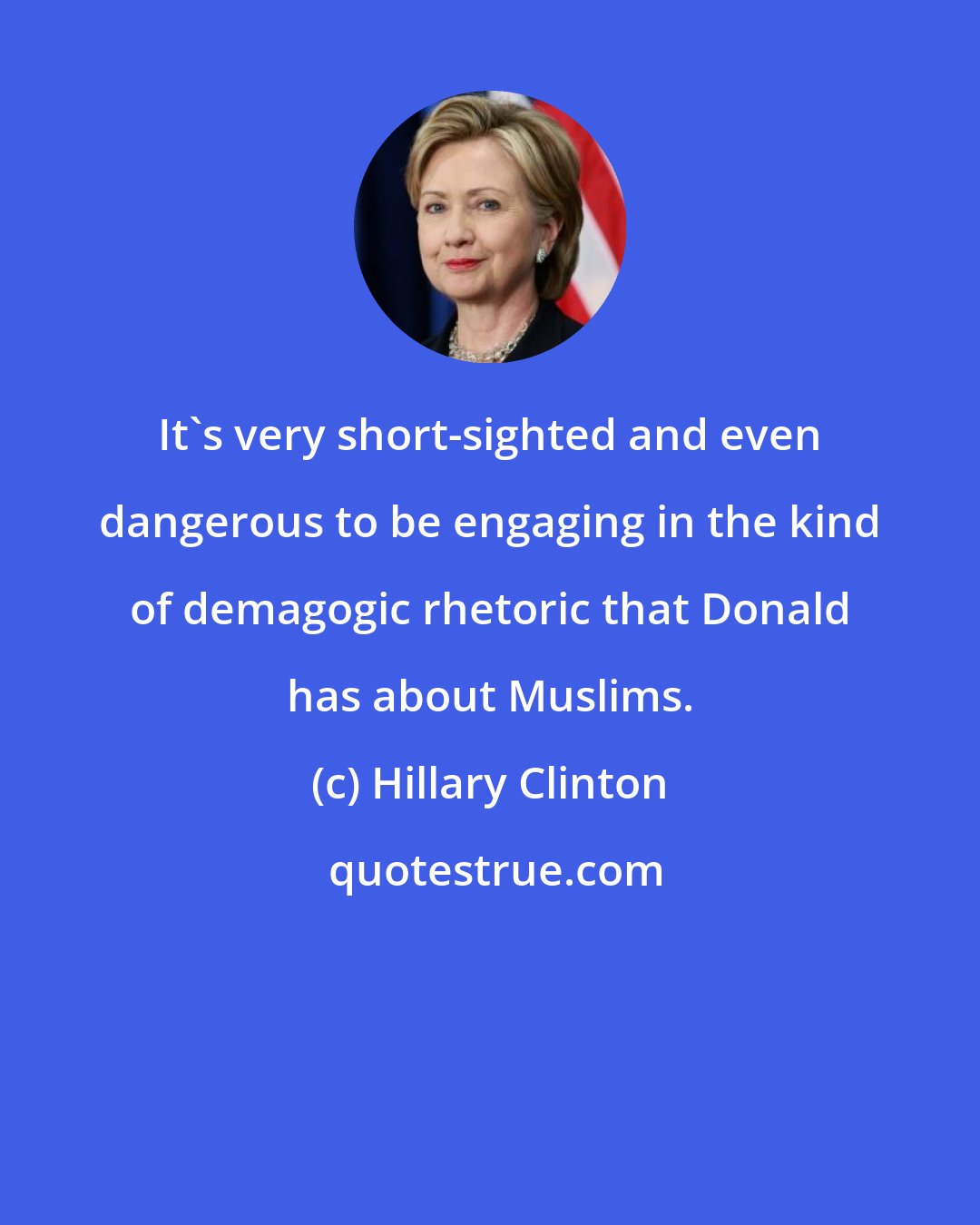 Hillary Clinton: It's very short-sighted and even dangerous to be engaging in the kind of demagogic rhetoric that Donald has about Muslims.