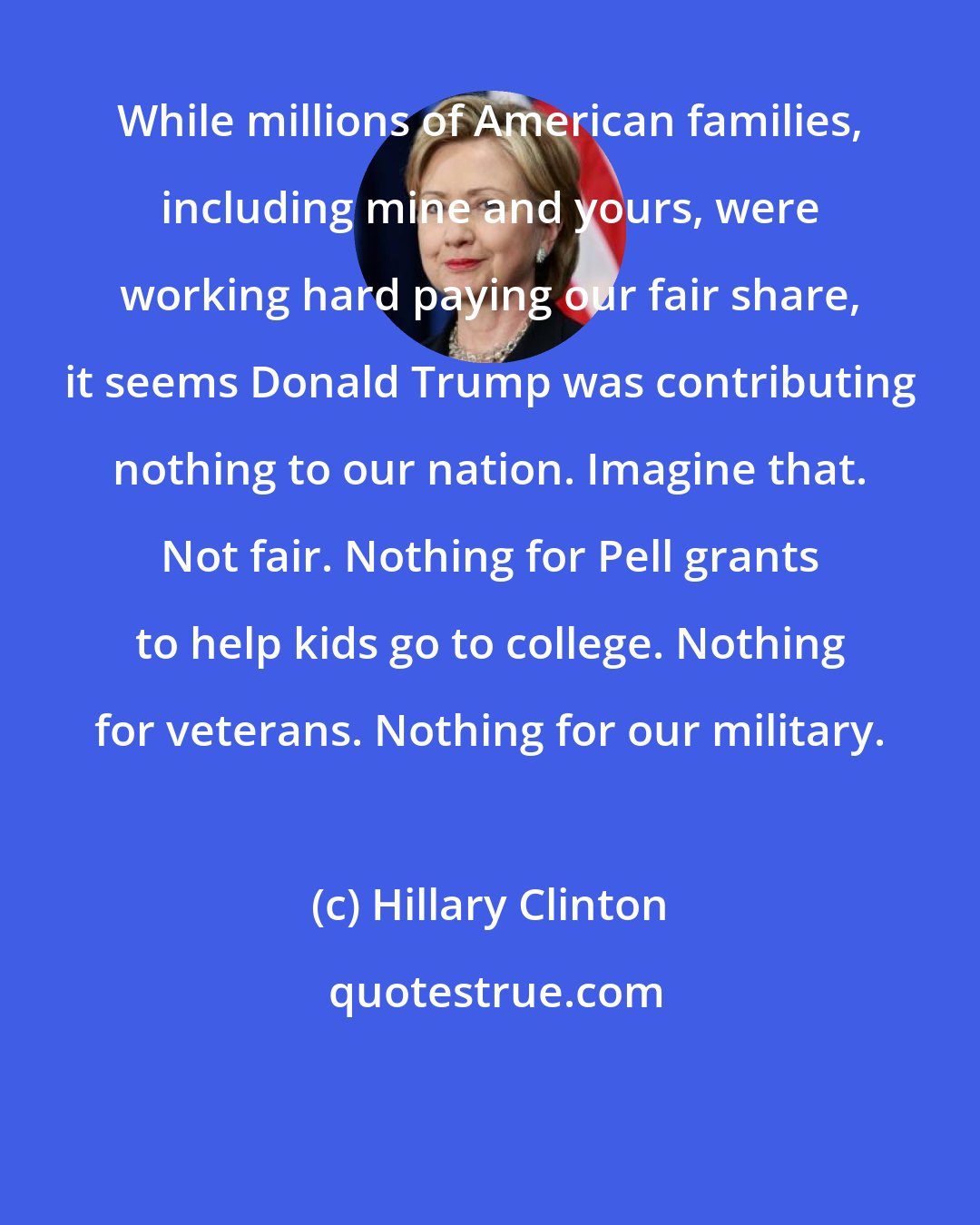 Hillary Clinton: While millions of American families, including mine and yours, were working hard paying our fair share, it seems Donald Trump was contributing nothing to our nation. Imagine that. Not fair. Nothing for Pell grants to help kids go to college. Nothing for veterans. Nothing for our military.