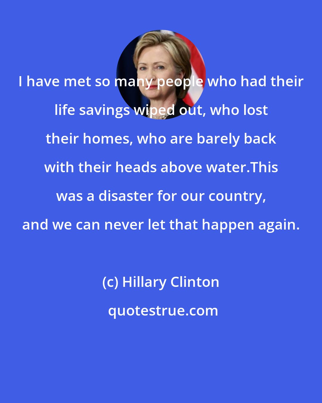 Hillary Clinton: I have met so many people who had their life savings wiped out, who lost their homes, who are barely back with their heads above water.This was a disaster for our country, and we can never let that happen again.