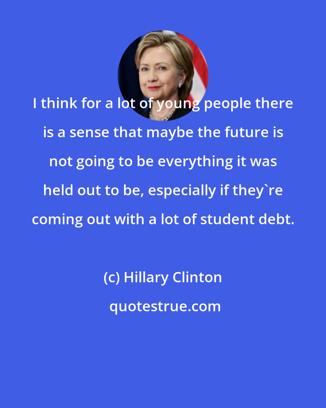 Hillary Clinton: I think for a lot of young people there is a sense that maybe the future is not going to be everything it was held out to be, especially if they're coming out with a lot of student debt.