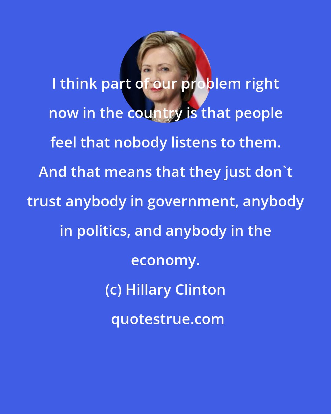 Hillary Clinton: I think part of our problem right now in the country is that people feel that nobody listens to them. And that means that they just don't trust anybody in government, anybody in politics, and anybody in the economy.
