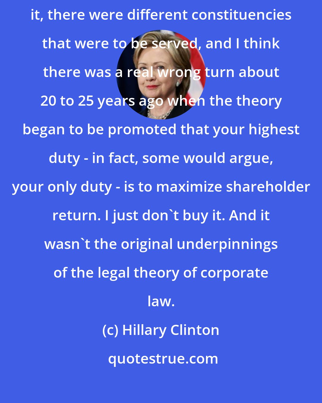 Hillary Clinton: I think we've got to look at corporate law. Back in the day when I studied it, there were different constituencies that were to be served, and I think there was a real wrong turn about 20 to 25 years ago when the theory began to be promoted that your highest duty - in fact, some would argue, your only duty - is to maximize shareholder return. I just don't buy it. And it wasn't the original underpinnings of the legal theory of corporate law.