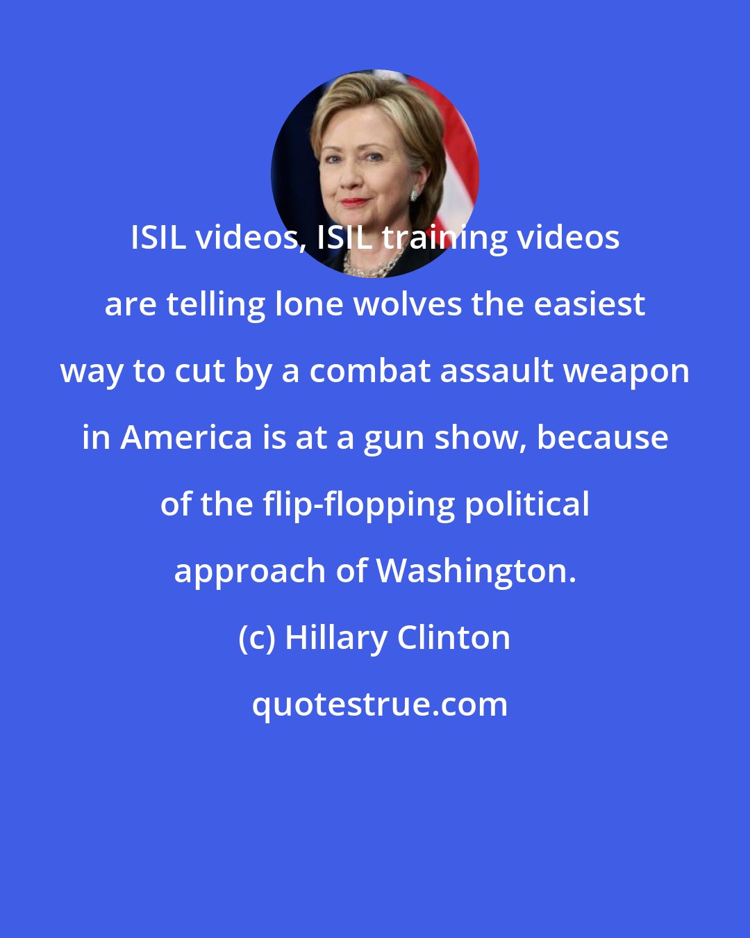 Hillary Clinton: ISIL videos, ISIL training videos are telling lone wolves the easiest way to cut by a combat assault weapon in America is at a gun show, because of the flip-flopping political approach of Washington.