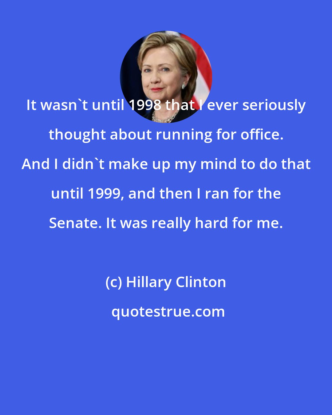 Hillary Clinton: It wasn't until 1998 that I ever seriously thought about running for office. And I didn't make up my mind to do that until 1999, and then I ran for the Senate. It was really hard for me.