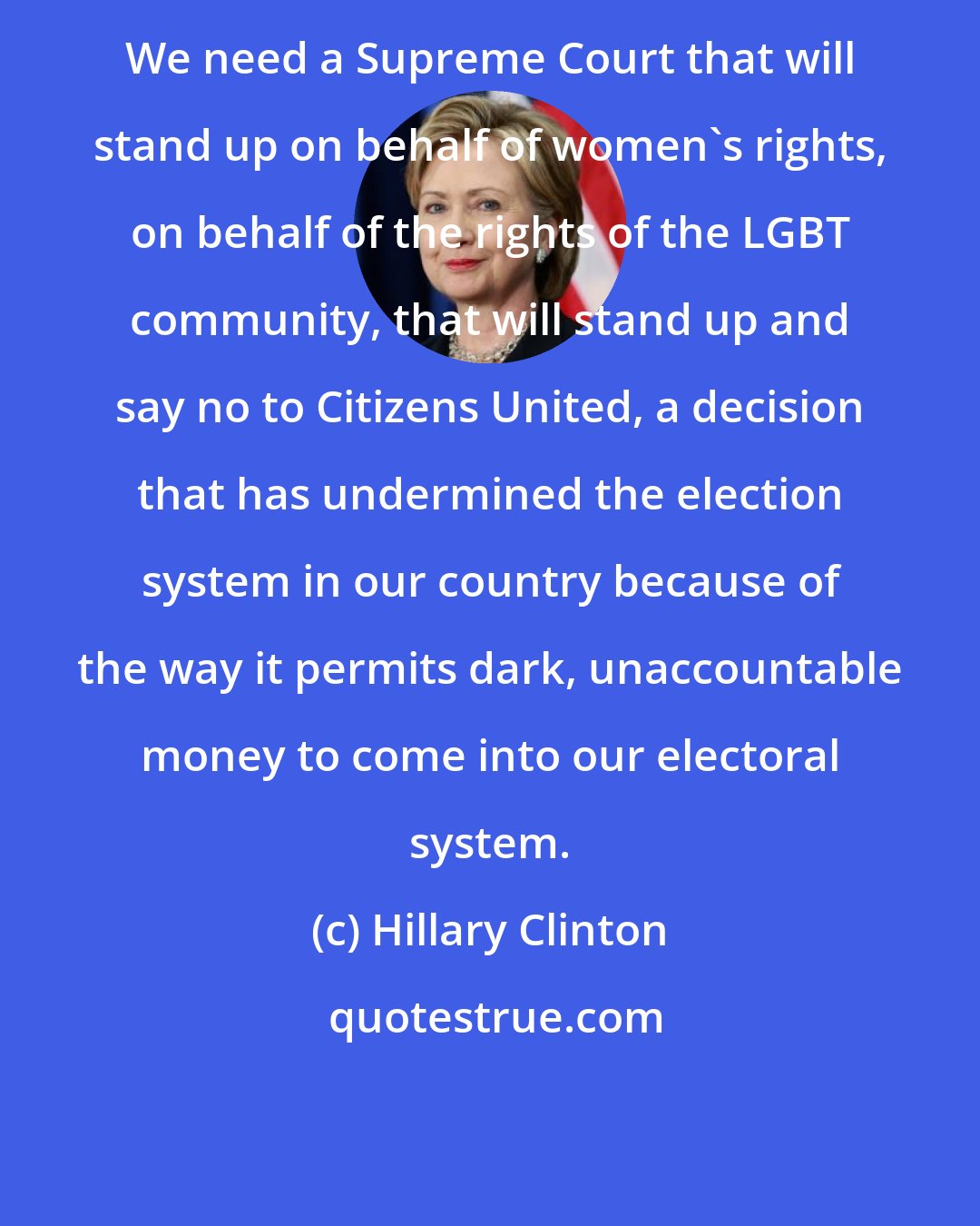 Hillary Clinton: We need a Supreme Court that will stand up on behalf of women's rights, on behalf of the rights of the LGBT community, that will stand up and say no to Citizens United, a decision that has undermined the election system in our country because of the way it permits dark, unaccountable money to come into our electoral system.