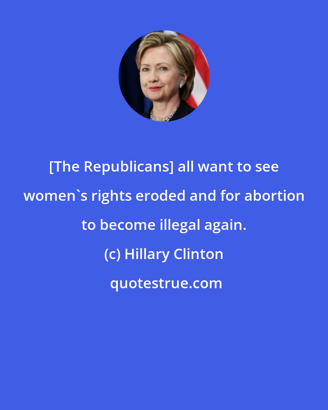 Hillary Clinton: [The Republicans] all want to see women's rights eroded and for abortion to become illegal again.