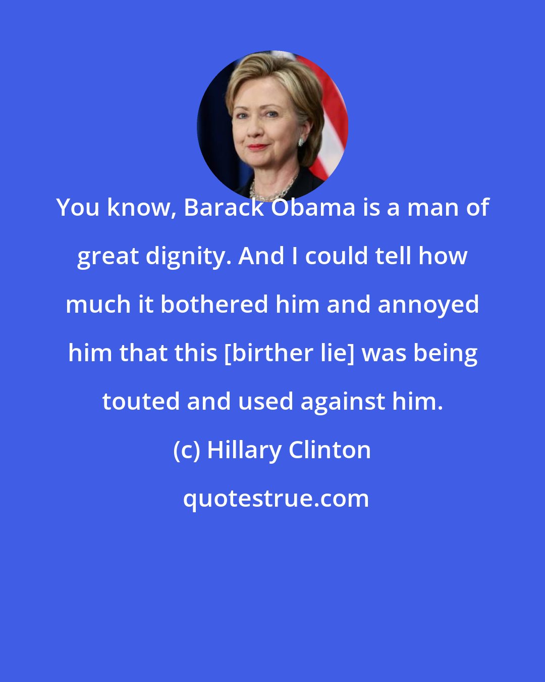 Hillary Clinton: You know, Barack Obama is a man of great dignity. And I could tell how much it bothered him and annoyed him that this [birther lie] was being touted and used against him.