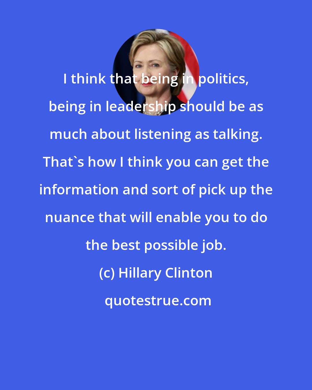 Hillary Clinton: I think that being in politics, being in leadership should be as much about listening as talking. That's how I think you can get the information and sort of pick up the nuance that will enable you to do the best possible job.