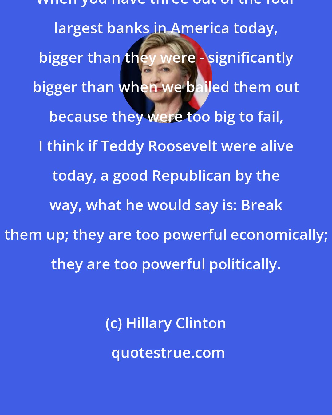 Hillary Clinton: When you have three out of the four largest banks in America today, bigger than they were - significantly bigger than when we bailed them out because they were too big to fail, I think if Teddy Roosevelt were alive today, a good Republican by the way, what he would say is: Break them up; they are too powerful economically; they are too powerful politically.