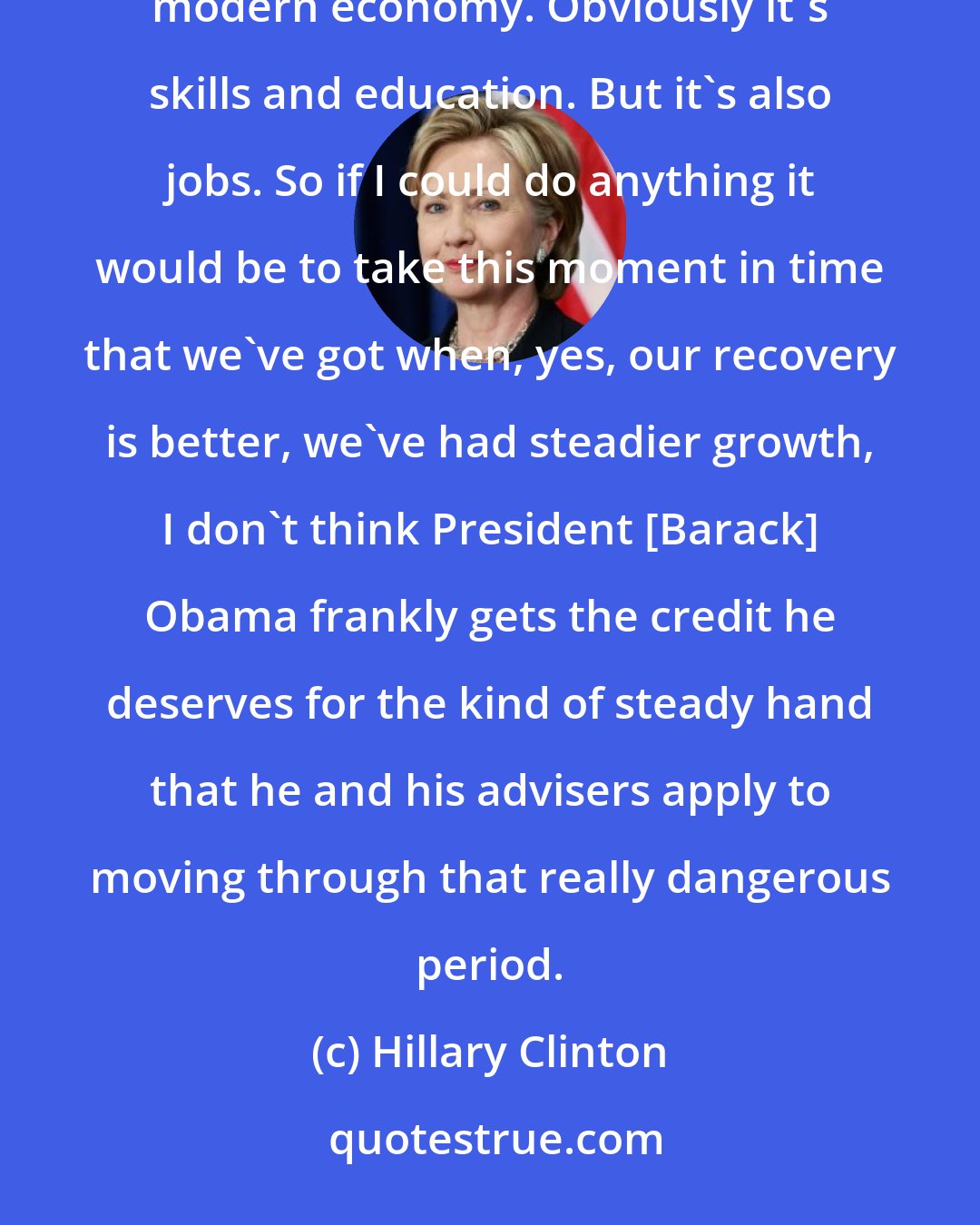 Hillary Clinton: How do we create jobs for so many Americans who are feeling pushed out, not just left out, pushed out of the modern economy. Obviously it's skills and education. But it's also jobs. So if I could do anything it would be to take this moment in time that we've got when, yes, our recovery is better, we've had steadier growth, I don't think President [Barack] Obama frankly gets the credit he deserves for the kind of steady hand that he and his advisers apply to moving through that really dangerous period.