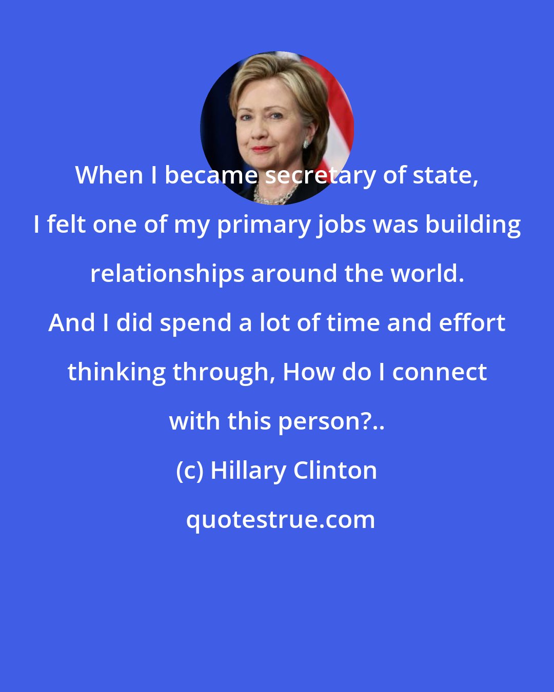Hillary Clinton: When I became secretary of state, I felt one of my primary jobs was building relationships around the world. And I did spend a lot of time and effort thinking through, How do I connect with this person?..