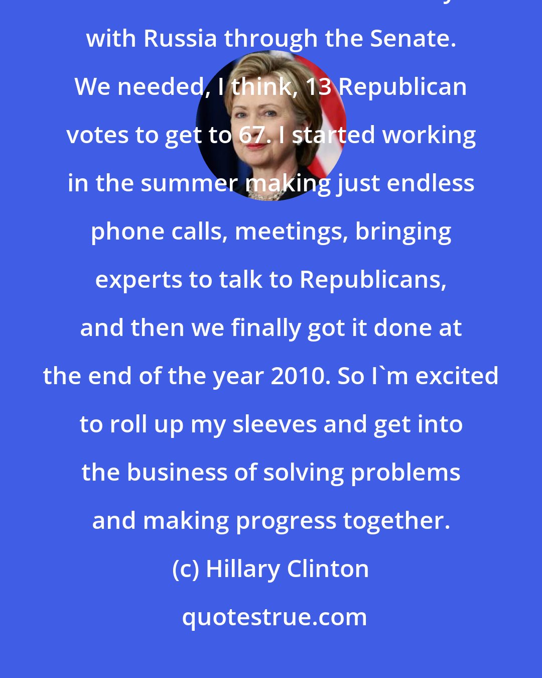 Hillary Clinton: When I was secretary of state, I had to be responsible for getting a nuclear arms reduction treaty with Russia through the Senate. We needed, I think, 13 Republican votes to get to 67. I started working in the summer making just endless phone calls, meetings, bringing experts to talk to Republicans, and then we finally got it done at the end of the year 2010. So I'm excited to roll up my sleeves and get into the business of solving problems and making progress together.